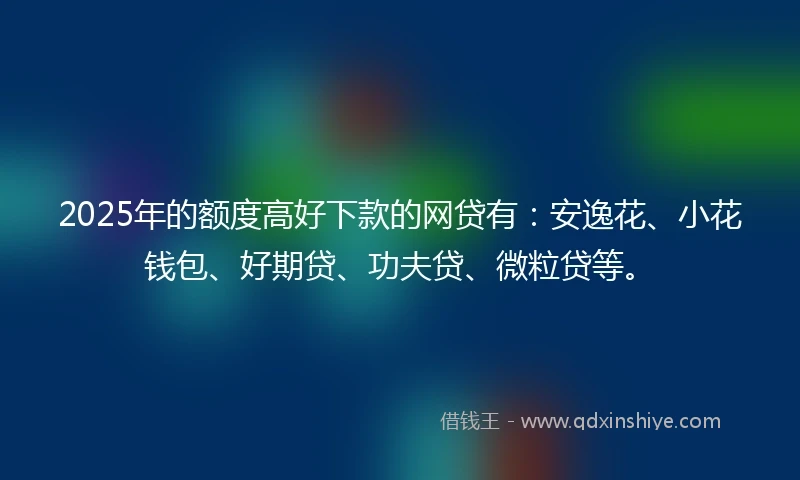 2025年的额度高好下款的网贷有：安逸花、小花钱包、好期贷、功夫贷、微粒贷等。