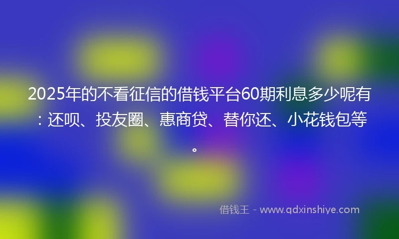 2025年的不看征信的借钱平台60期利息多少呢有:还呗、投友圈、惠商贷、替你还、小花钱包等。