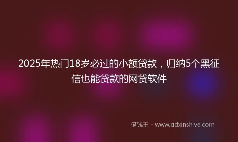 2025年热门18岁必过的小额贷款，归纳5个黑征信也能贷款的网贷软件