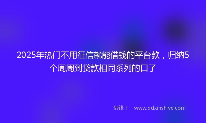 2025年热门不用征信就能借钱的平台款，归纳5个周周到贷款相同系列的口子