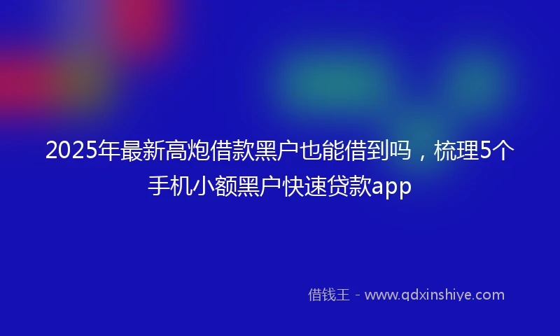 2025年最新高炮借款黑户也能借到吗，梳理5个手机小额黑户快速贷款app
