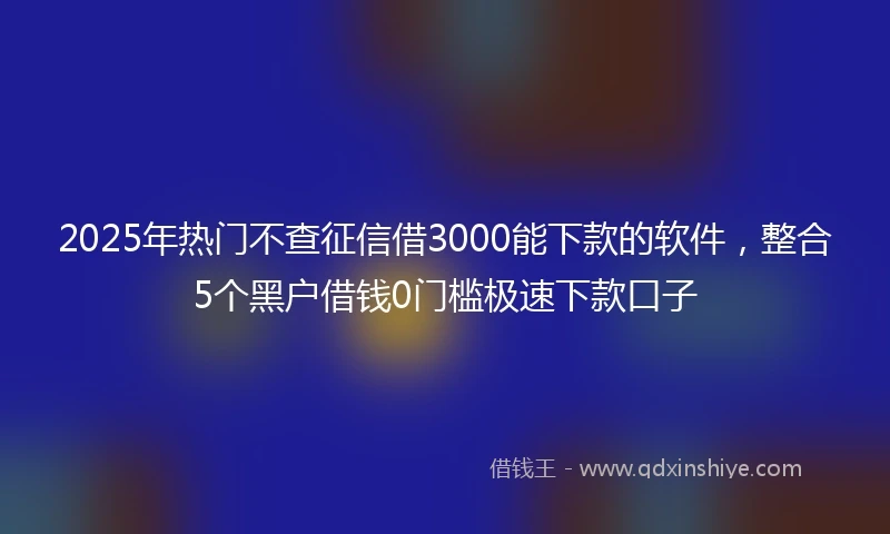 2025年热门不查征信借3000能下款的软件,整合5个黑户借钱0门槛极速下款口子