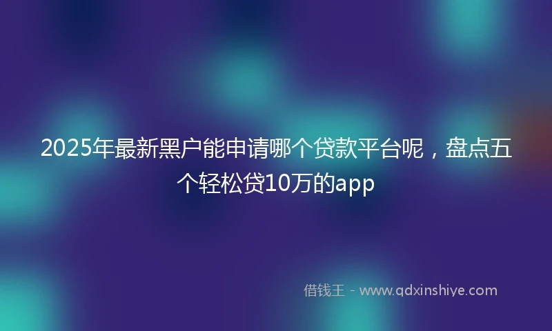 2025年最新黑户能申请哪个贷款平台呢，盘点五个轻松贷10万的app