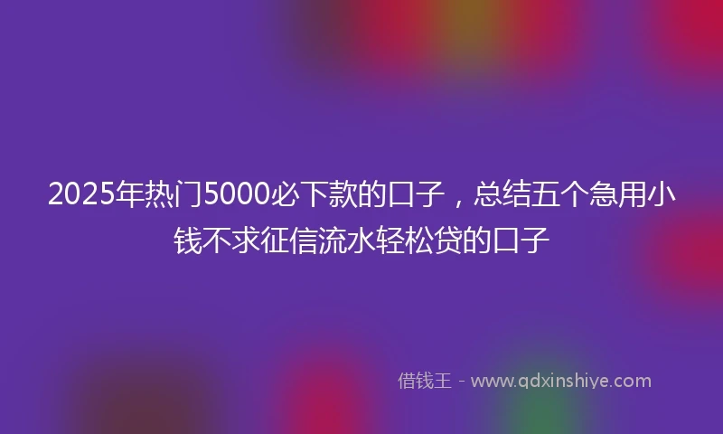 2025年热门5000必下款的口子，总结五个急用小钱不求征信流水轻松贷的口子