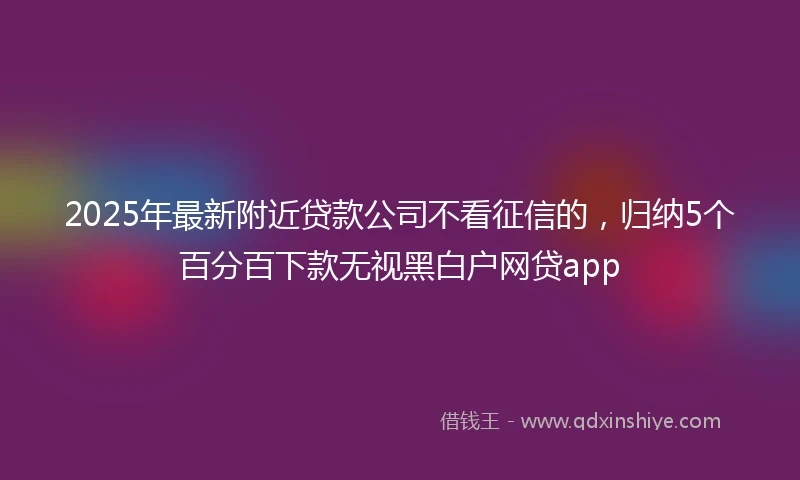 2025年最新附近贷款公司不看征信的，归纳5个百分百下款无视黑白户网贷app