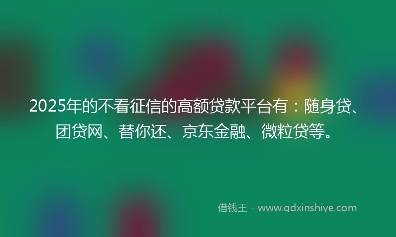2025年的不看征信的高额贷款平台有：随身贷、团贷网、替你还、京东金融、微粒贷等。