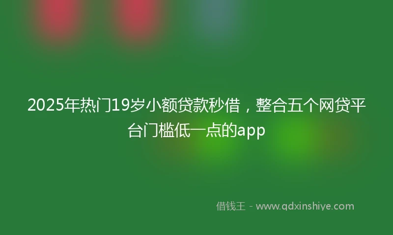 2025年热门19岁小额贷款秒借，整合五个网贷平台门槛低一点的app