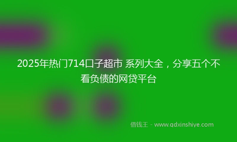 2025年热门714口子超市 系列大全,分享五个不看负债的网贷平台