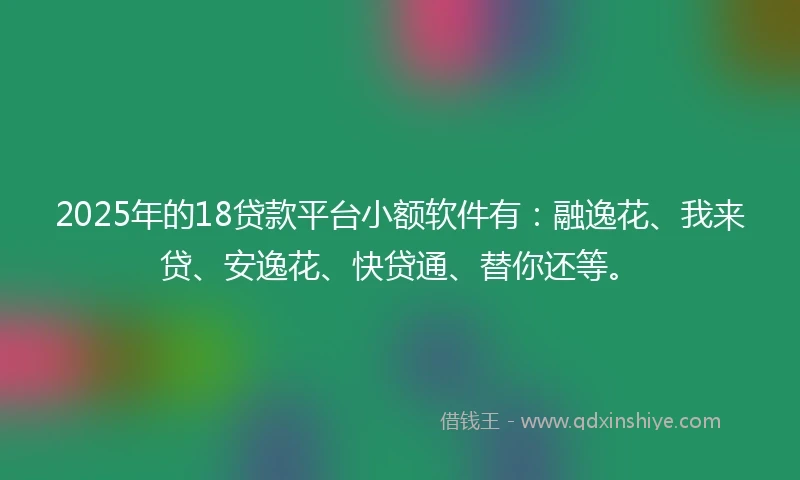 2025年的18贷款平台小额软件有：融逸花、我来贷、安逸花、快贷通、替你还等。