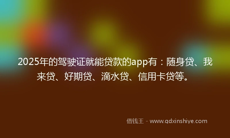 2025年的驾驶证就能贷款的app有：随身贷、我来贷、好期贷、滴水贷、信用卡贷等。