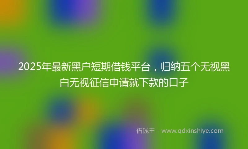 2025年最新黑户短期借钱平台，归纳五个无视黑白无视征信申请就下款的口子