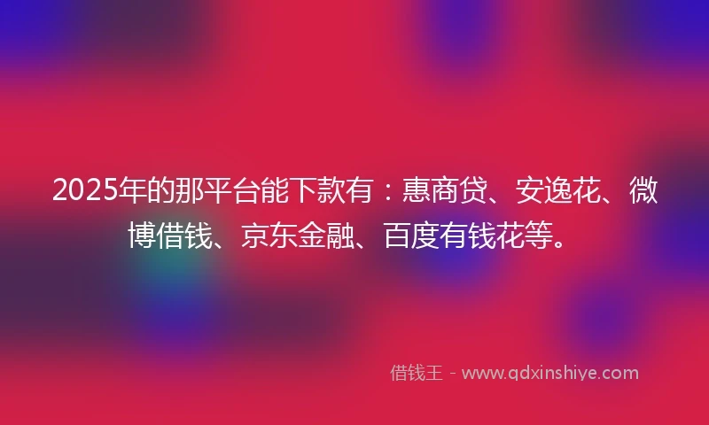 2025年的那平台能下款有：惠商贷、安逸花、微博借钱、京东金融、百度有钱花等。