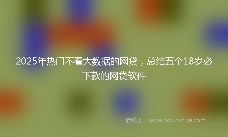 2025年热门不看大数据的网贷，总结五个18岁必下款的网贷软件