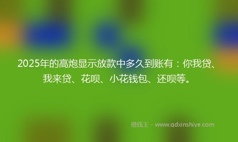 2025年的高炮显示放款中多久到账有：你我贷、我来贷、花呗、小花钱包、还呗等。