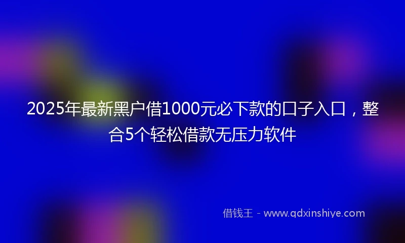 2025年最新黑户借1000元必下款的口子入口，整合5个轻松借款无压力软件