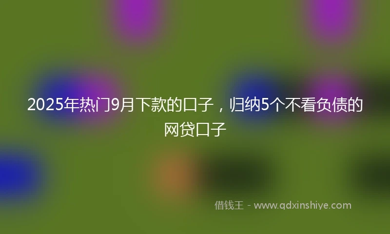 2025年热门9月下款的口子，归纳5个不看负债的网贷口子