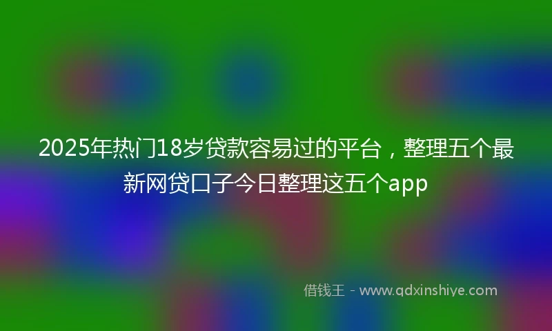 2025年热门18岁贷款容易过的平台，整理五个最新网贷口子今日整理这五个app