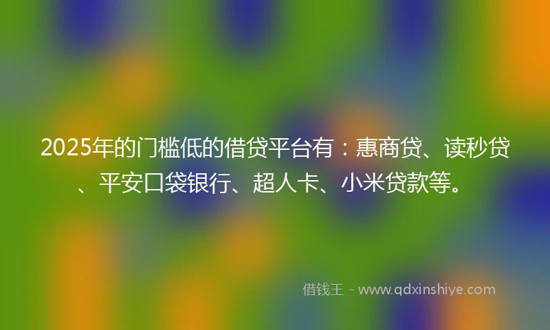 2025年的门槛低的借贷平台有：惠商贷、读秒贷、平安口袋银行、超人卡、小米贷款等。