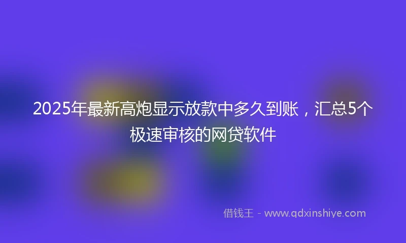 2025年最新高炮显示放款中多久到账，汇总5个极速审核的网贷软件