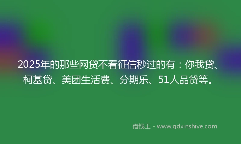 2025年的那些网贷不看征信秒过的有：你我贷、柯基贷、美团生活费、分期乐、51人品贷等。