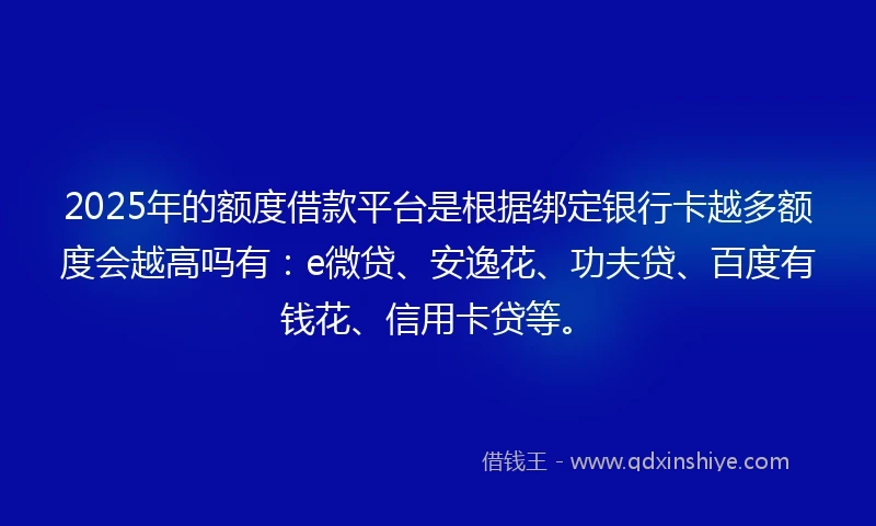 2025年的额度借款平台是根据绑定银行卡越多额度会越高吗有：e微贷、安逸花、功夫贷、百度有钱花、信用卡贷等。