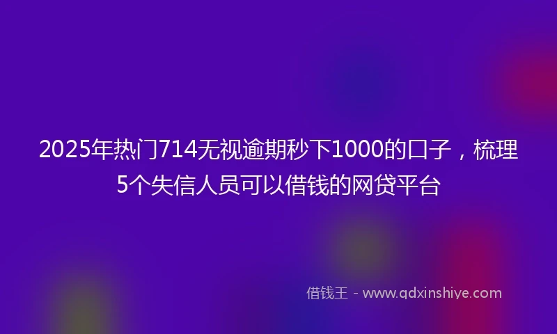 2025年热门714无视逾期秒下1000的口子，梳理5个失信人员可以借钱的网贷平台