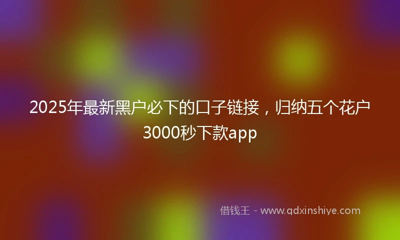 2025年最新黑户必下的口子链接，归纳五个花户3000秒下款app