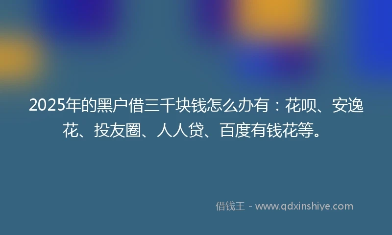 2025年的黑户借三千块钱怎么办有：花呗、安逸花、投友圈、人人贷、百度有钱花等。