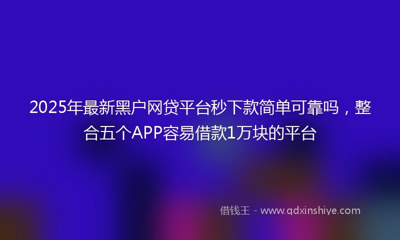 2025年最新黑户网贷平台秒下款简单可靠吗，整合五个APP容易借款1万块的平台