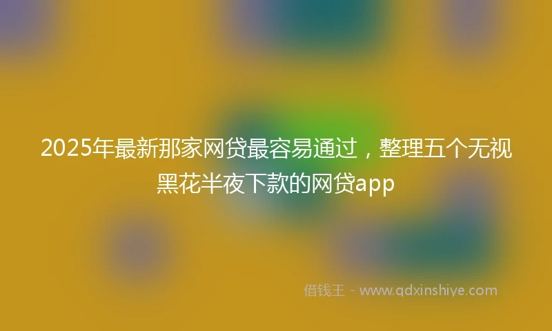 2025年最新那家网贷最容易通过，整理五个无视黑花半夜下款的网贷app