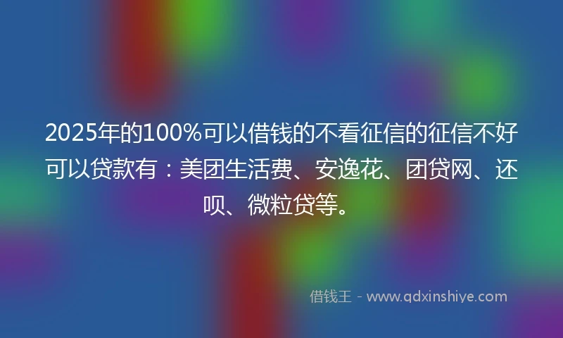 2025年的100%可以借钱的不看征信的征信不好可以贷款有：美团生活费、安逸花、团贷网、还呗、微粒贷等。