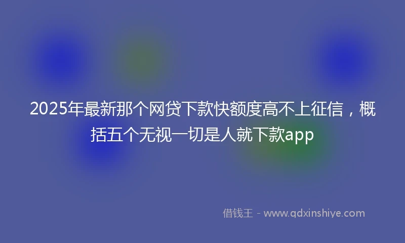 2025年最新那个网贷下款快额度高不上征信，概括五个无视一切是人就下款app