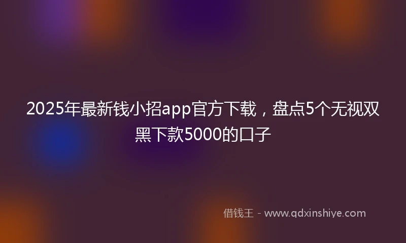 2025年最新钱小招app官方下载,盘点5个无视双黑下款5000的口子