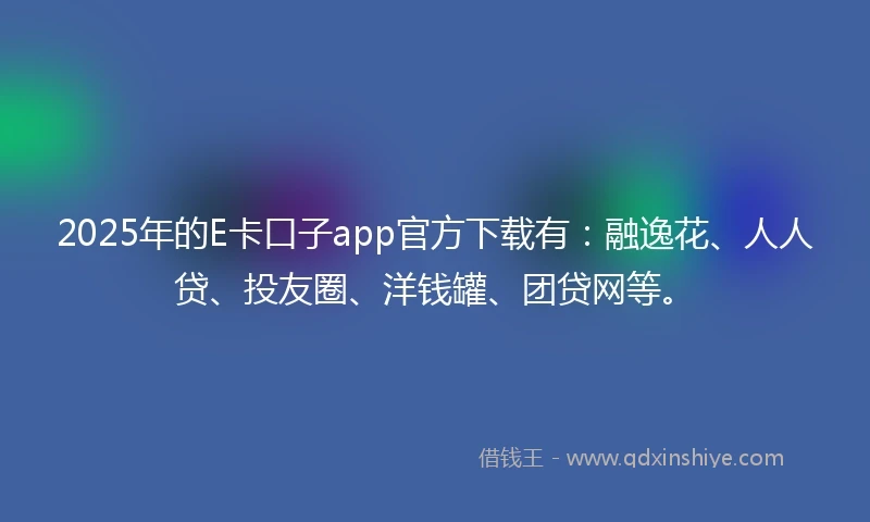 2025年的E卡口子app官方下载有：融逸花、人人贷、投友圈、洋钱罐、团贷网等。