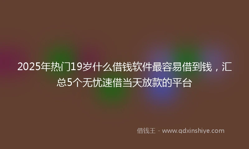 2025年热门19岁什么借钱软件最容易借到钱，汇总5个无忧速借当天放款的平台