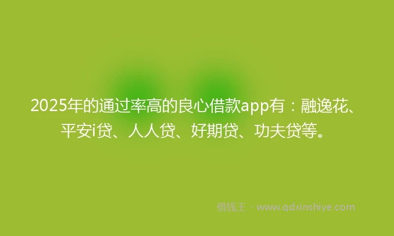 2025年的通过率高的良心借款app有：融逸花、平安i贷、人人贷、好期贷、功夫贷等。