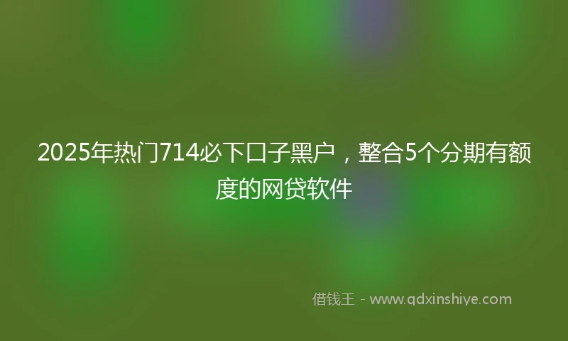 2025年热门714必下口子黑户，整合5个分期有额度的网贷软件
