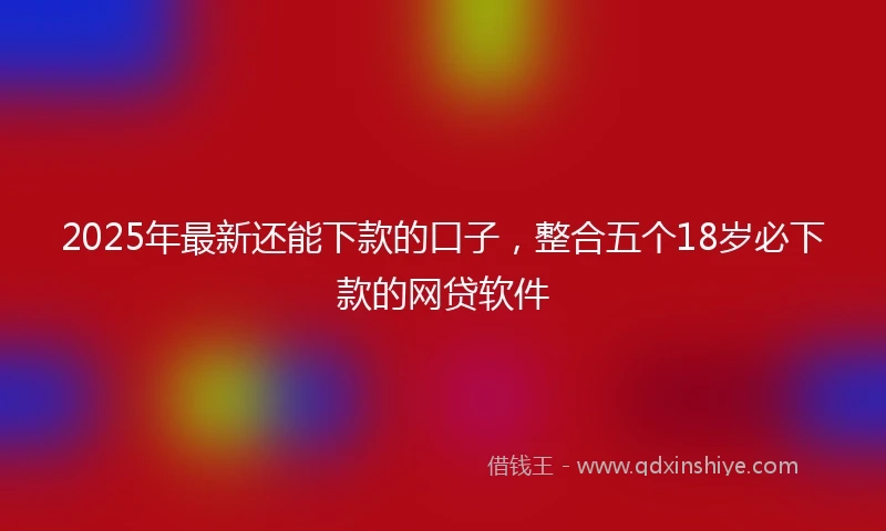 2025年最新还能下款的口子，整合五个18岁必下款的网贷软件