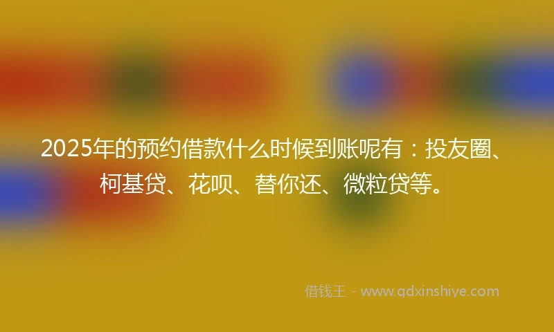 2025年的预约借款什么时候到账呢有：投友圈、柯基贷、花呗、替你还、微粒贷等。