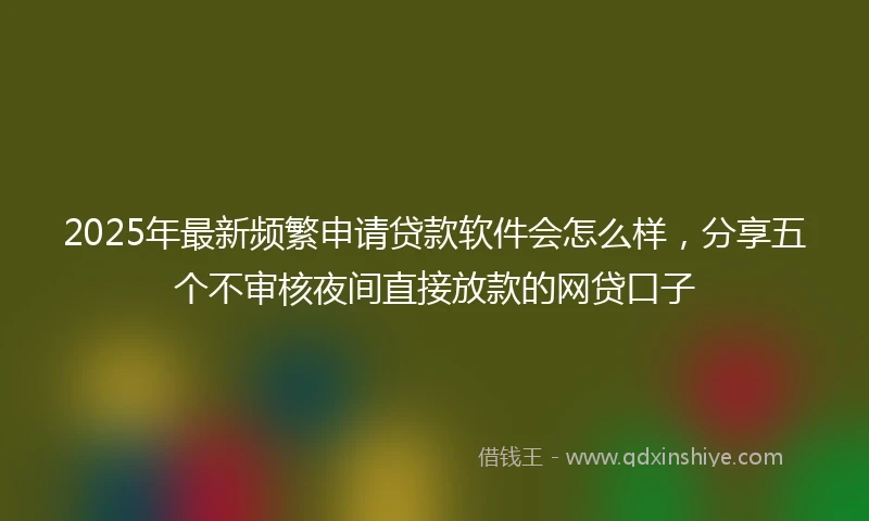 2025年最新频繁申请贷款软件会怎么样，分享五个不审核夜间直接放款的网贷口子