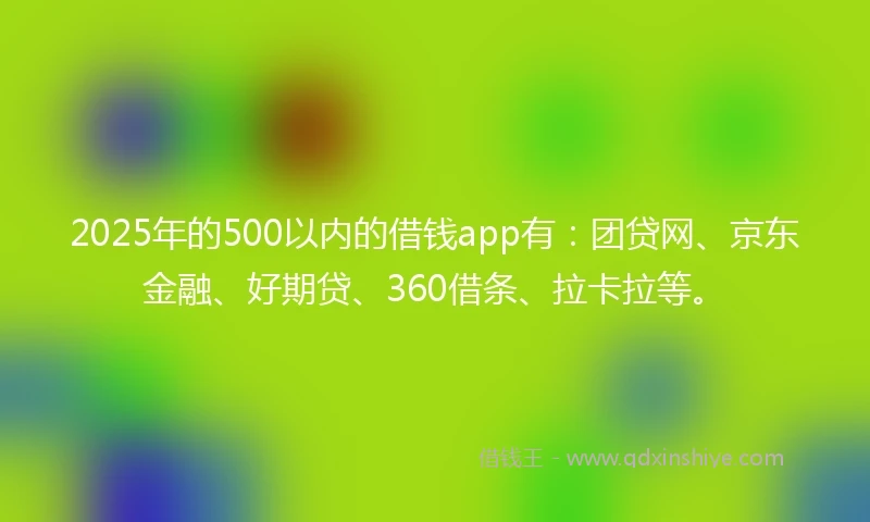 2025年的500以内的借钱app有：团贷网、京东金融、好期贷、360借条、拉卡拉等。