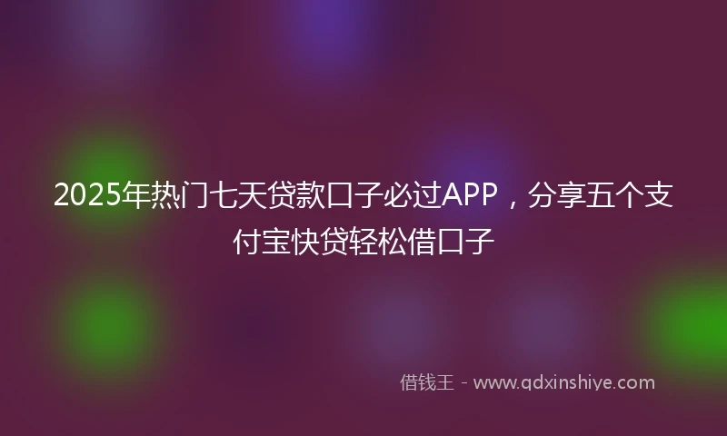 2025年热门七天贷款口子必过APP，分享五个支付宝快贷轻松借口子