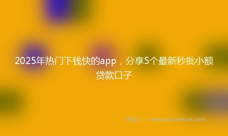 2025年热门下钱快的app，分享5个最新秒批小额贷款口子