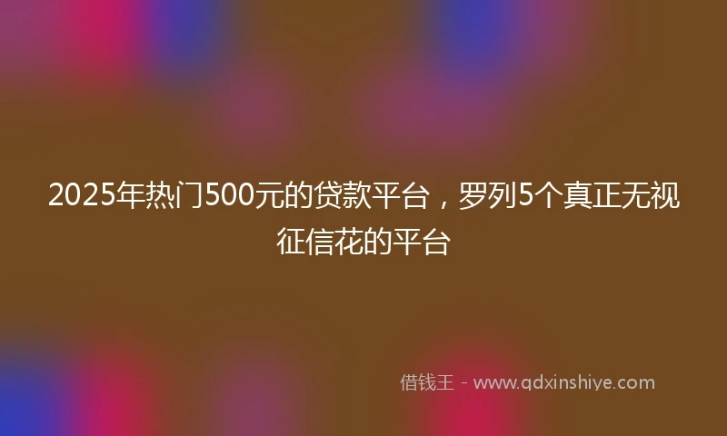 2025年热门500元的贷款平台，罗列5个真正无视征信花的平台