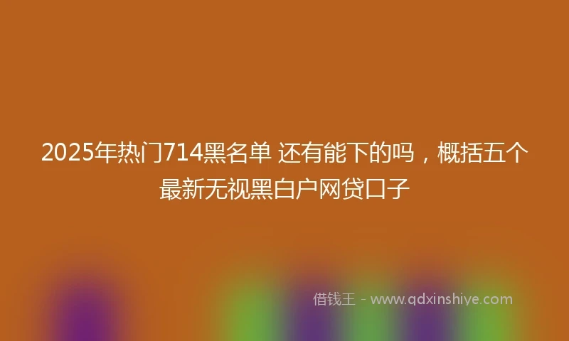 2025年热门714黑名单 还有能下的吗，概括五个最新无视黑白户网贷口子