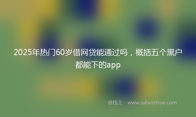 2025年热门60岁借网贷能通过吗，概括五个黑户都能下的app