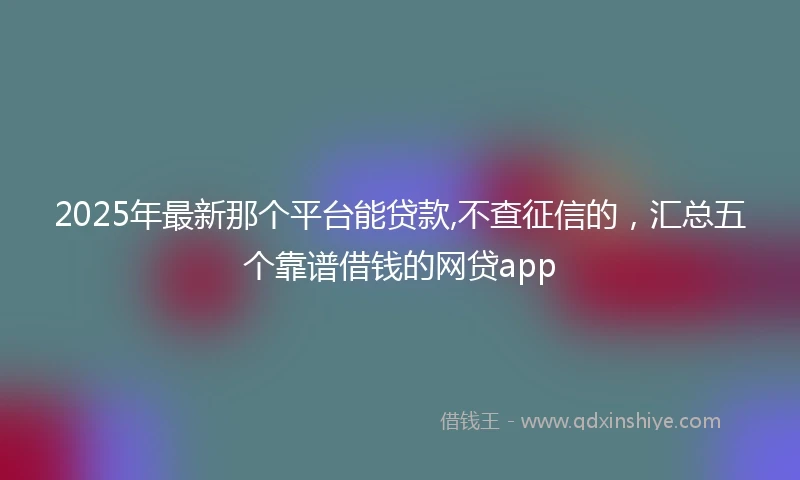 2025年最新那个平台能贷款,不查征信的，汇总五个靠谱借钱的网贷app
