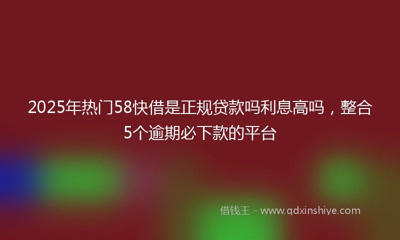 2025年热门58快借是正规贷款吗利息高吗,整合5个逾期必下款的平台