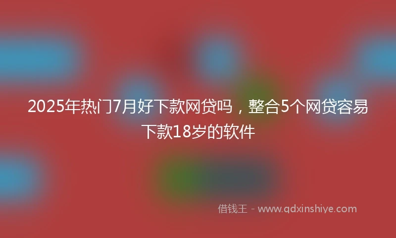 2025年热门7月好下款网贷吗，整合5个网贷容易下款18岁的软件