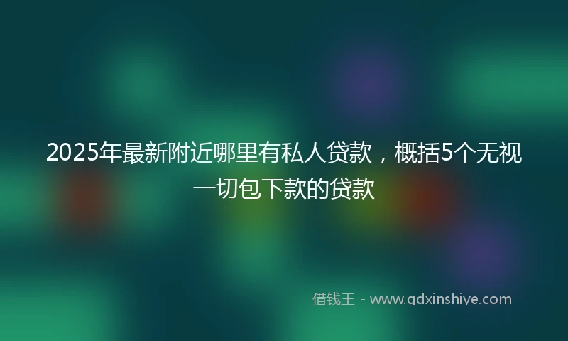 2025年最新附近哪里有私人贷款，概括5个无视一切包下款的贷款